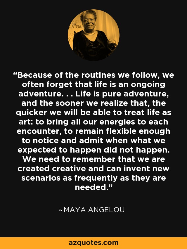 Because of the routines we follow, we often forget that life is an ongoing adventure. . . Life is pure adventure, and the sooner we realize that, the quicker we will be able to treat life as art: to bring all our energies to each encounter, to remain flexible enough to notice and admit when what we expected to happen did not happen. We need to remember that we are created creative and can invent new scenarios as frequently as they are needed. - Maya Angelou