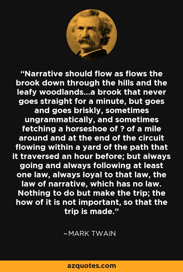 Narrative should flow as flows the brook down through the hills and the leafy woodlands...a brook that never goes straight for a minute, but goes and goes briskly, sometimes ungrammatically, and sometimes fetching a horseshoe of ¾ of a mile around and at the end of the circuit flowing within a yard of the path that it traversed an hour before; but always going and always following at least one law, always loyal to that law, the law of narrative, which has no law. Nothing to do but make the trip; the how of it is not important, so that the trip is made. - Mark Twain