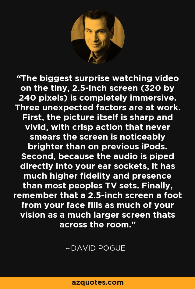 The biggest surprise watching video on the tiny, 2.5-inch screen (320 by 240 pixels) is completely immersive. Three unexpected factors are at work. First, the picture itself is sharp and vivid, with crisp action that never smears the screen is noticeably brighter than on previous iPods. Second, because the audio is piped directly into your ear sockets, it has much higher fidelity and presence than most peoples TV sets. Finally, remember that a 2.5-inch screen a foot from your face fills as much of your vision as a much larger screen thats across the room. - David Pogue