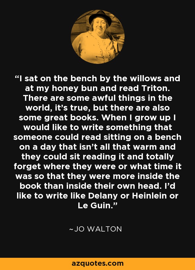 I sat on the bench by the willows and at my honey bun and read Triton. There are some awful things in the world, it’s true, but there are also some great books. When I grow up I would like to write something that someone could read sitting on a bench on a day that isn’t all that warm and they could sit reading it and totally forget where they were or what time it was so that they were more inside the book than inside their own head. I’d like to write like Delany or Heinlein or Le Guin. - Jo Walton