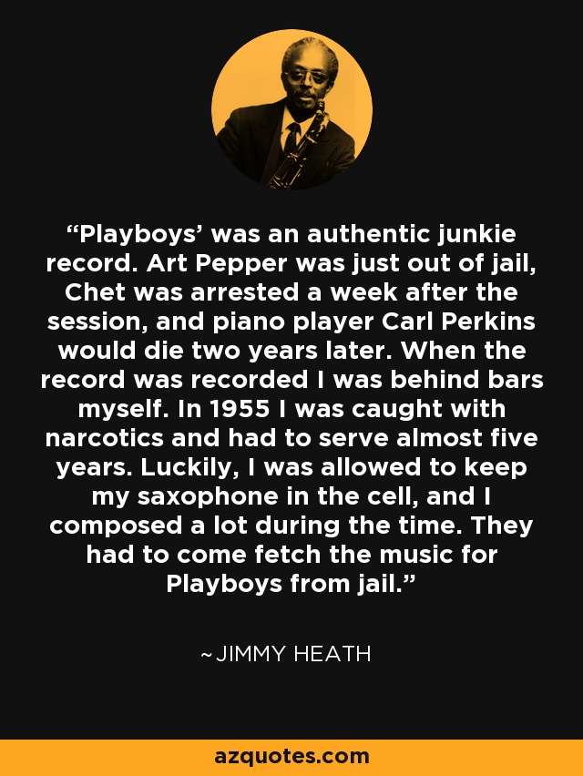 Playboys' was an authentic junkie record. Art Pepper was just out of jail, Chet was arrested a week after the session, and piano player Carl Perkins would die two years later. When the record was recorded I was behind bars myself. In 1955 I was caught with narcotics and had to serve almost five years. Luckily, I was allowed to keep my saxophone in the cell, and I composed a lot during the time. They had to come fetch the music for Playboys from jail. - Jimmy Heath