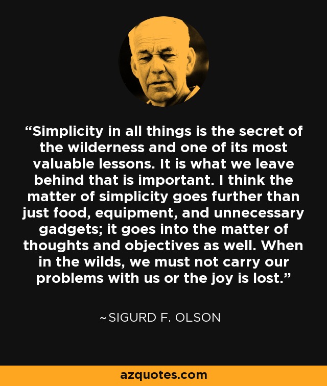 Simplicity in all things is the secret of the wilderness and one of its most valuable lessons. It is what we leave behind that is important. I think the matter of simplicity goes further than just food, equipment, and unnecessary gadgets; it goes into the matter of thoughts and objectives as well. When in the wilds, we must not carry our problems with us or the joy is lost. - Sigurd F. Olson