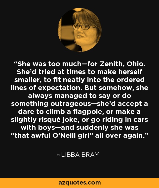 She was too much—for Zenith, Ohio. She’d tried at times to make herself smaller, to fit neatly into the ordered lines of expectation. But somehow, she always managed to say or do something outrageous—she’d accept a dare to climb a flagpole, or make a slightly risqué joke, or go riding in cars with boys—and suddenly she was “that awful O’Neill girl” all over again. - Libba Bray