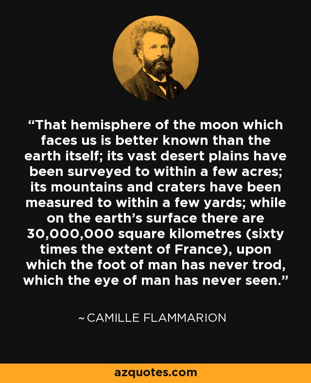 That hemisphere of the moon which faces us is better known than the earth itself; its vast desert plains have been surveyed to within a few acres; its mountains and craters have been measured to within a few yards; while on the earth's surface there are 30,000,000 square kilometres (sixty times the extent of France), upon which the foot of man has never trod, which the eye of man has never seen. - Camille Flammarion