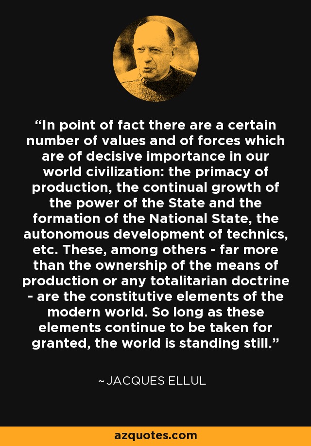 In point of fact there are a certain number of values and of forces which are of decisive importance in our world civilization: the primacy of production, the continual growth of the power of the State and the formation of the National State, the autonomous development of technics, etc. These, among others - far more than the ownership of the means of production or any totalitarian doctrine - are the constitutive elements of the modern world. So long as these elements continue to be taken for granted, the world is standing still. - Jacques Ellul