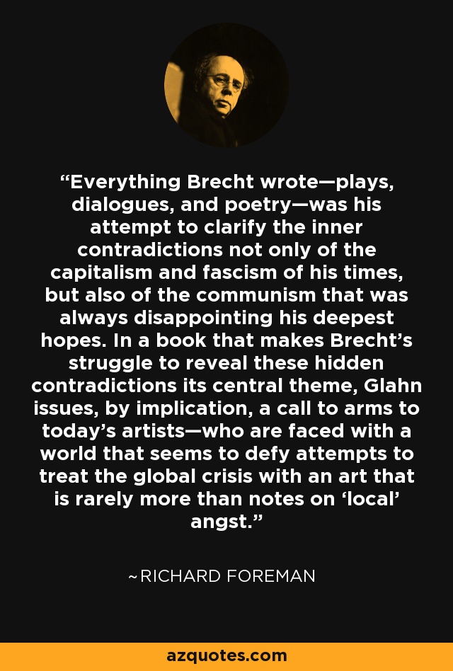 Everything Brecht wrote—plays, dialogues, and poetry—was his attempt to clarify the inner contradictions not only of the capitalism and fascism of his times, but also of the communism that was always disappointing his deepest hopes. In a book that makes Brecht’s struggle to reveal these hidden contradictions its central theme, Glahn issues, by implication, a call to arms to today’s artists—who are faced with a world that seems to defy attempts to treat the global crisis with an art that is rarely more than notes on ‘local’ angst. - Richard Foreman