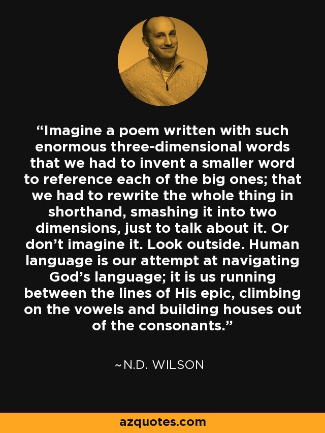 Imagine a poem written with such enormous three-dimensional words that we had to invent a smaller word to reference each of the big ones; that we had to rewrite the whole thing in shorthand, smashing it into two dimensions, just to talk about it. Or don’t imagine it. Look outside. Human language is our attempt at navigating God’s language; it is us running between the lines of His epic, climbing on the vowels and building houses out of the consonants. - N.D. Wilson