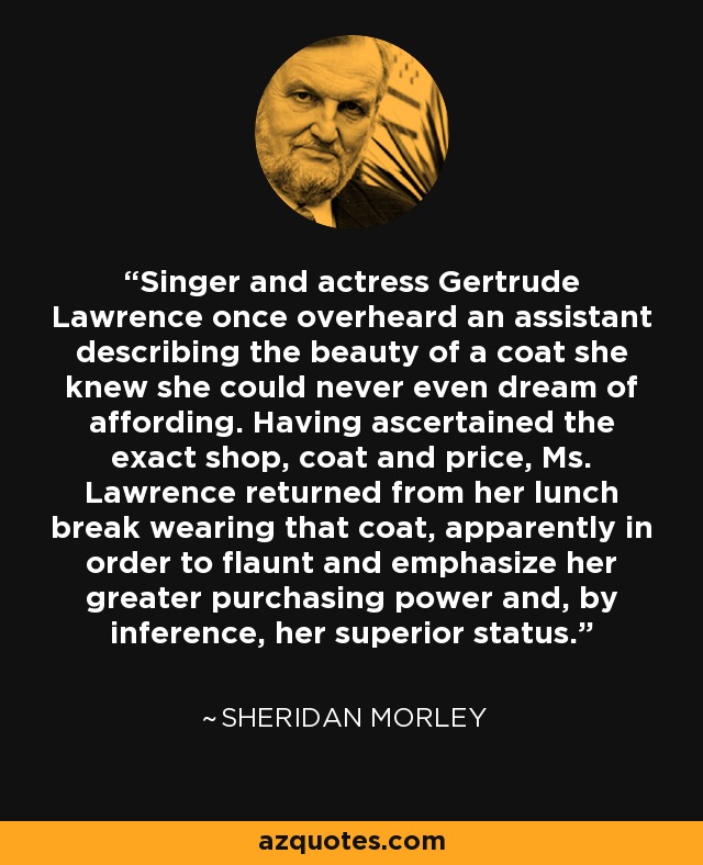 Singer and actress Gertrude Lawrence once overheard an assistant describing the beauty of a coat she knew she could never even dream of affording. Having ascertained the exact shop, coat and price, Ms. Lawrence returned from her lunch break wearing that coat, apparently in order to flaunt and emphasize her greater purchasing power and, by inference, her superior status. - Sheridan Morley