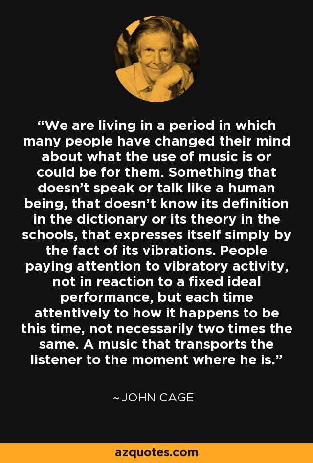 We are living in a period in which many people have changed their mind about what the use of music is or could be for them. Something that doesn't speak or talk like a human being, that doesn't know its definition in the dictionary or its theory in the schools, that expresses itself simply by the fact of its vibrations. People paying attention to vibratory activity, not in reaction to a fixed ideal performance, but each time attentively to how it happens to be this time, not necessarily two times the same. A music that transports the listener to the moment where he is. - John Cage