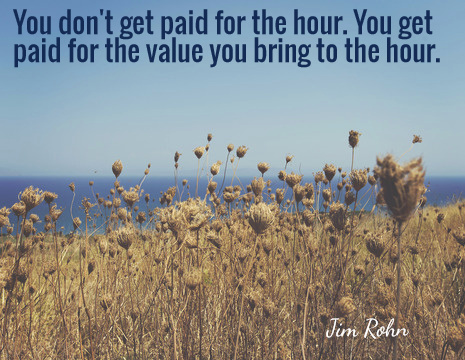 You don't get paid for the hour. You get paid for the value you bring to the hour. - Jim Rohn